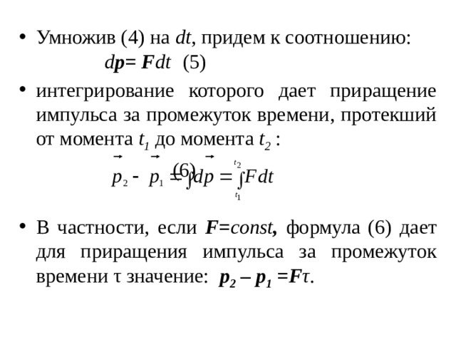 Умножив (4) на dt , придем к соотношению:    d р= F dt  (5) интегрирование которого дает приращение импульса за промежуток времени, протекший от момента t 1 до момента t 2 :        (6) В частности, если F= const , формула (6) дает для приращения импульса за промежуток времени τ значение: p 2 – p 1 =F τ . 