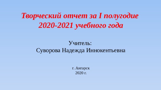 Творческий отчет за I полугодие 2020-2021 учебного года Учитель: Суворова Надежда Иннокентьевна г. Ангарск 2020 г. 