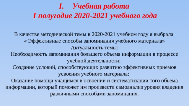 Учебная работа I полугодие 2020-2021 учебного года В качестве методической темы в 2020-2021 учебном году я выбрала « Эффективные способы запоминания учебного материала»  Актуальность темы: Необходимость запоминания большего объема информации в процессе учебной деятельности; Создание условий, способствующих развитию эффективных приемов усвоения учебного материала: Оказание помощи учащимся в освоении и систематизации того объема информации, который поможет им произвести самоанализ уровня владения различными способами запоминания. 