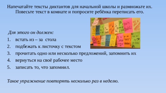 Напечатайте тексты диктантов для начальной школы и размножьте их. Повесьте текст в комнате и попросите ребёнка переписать его.  Для этого он должен:  встать из – за стола подбежать к листочку с текстом прочитать одно или несколько предложений, запомнить их вернуться на своё рабочее место записать то, что запомнил. Такое упражнение повторять несколько раз в неделю. 