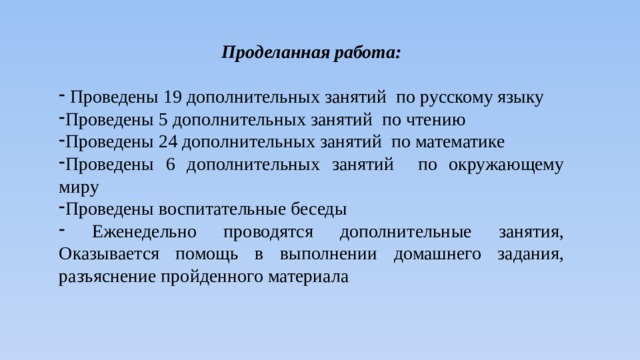 Проделанная работа:   Проведены 19 дополнительных занятий по русскому языку Проведены 5 дополнительных занятий по чтению Проведены 24 дополнительных занятий по математике Проведены 6 дополнительных занятий по окружающему миру Проведены воспитательные беседы  Еженедельно проводятся дополнительные занятия, Оказывается помощь в выполнении домашнего задания, разъяснение пройденного материала 