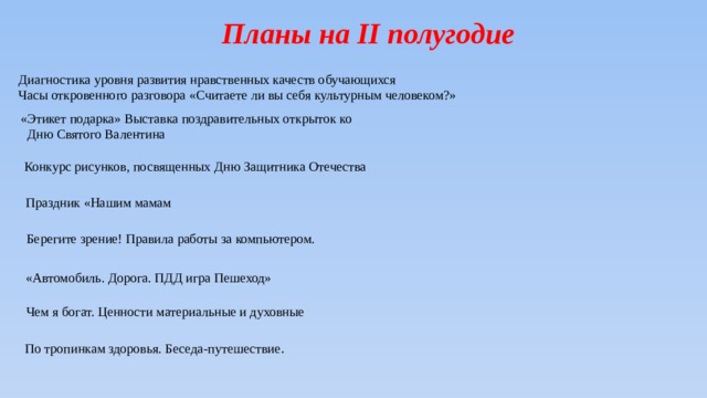 Планы на II полугодие Диагностика уровня развития нравственных качеств обучающихся Часы откровенного разговора «Считаете ли вы себя культурным человеком?» «Этикет подарка» Выставка поздравительных открыток ко Дню Святого Валентина Конкурс рисунков, посвященных Дню Защитника Отечества Праздник «Нашим мамам Берегите зрение! Правила работы за компьютером. «Автомобиль. Дорога. ПДД игра Пешеход» Чем я богат. Ценности материальные и духовные По тропинкам здоровья. Беседа-путешествие . 