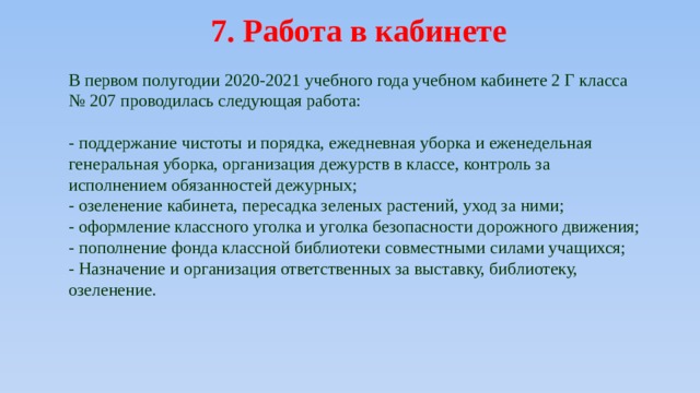 7. Работа в кабинете В первом полугодии 2020-2021 учебного года учебном кабинете 2 Г класса № 207 проводилась следующая работа: - поддержание чистоты и порядка, ежедневная уборка и еженедельная генеральная уборка, организация дежурств в классе, контроль за исполнением обязанностей дежурных; - озеленение кабинета, пересадка зеленых растений, уход за ними; - оформление классного уголка и уголка безопасности дорожного движения; - пополнение фонда классной библиотеки совместными силами учащихся; - Назначение и организация ответственных за выставку, библиотеку, озеленение. 