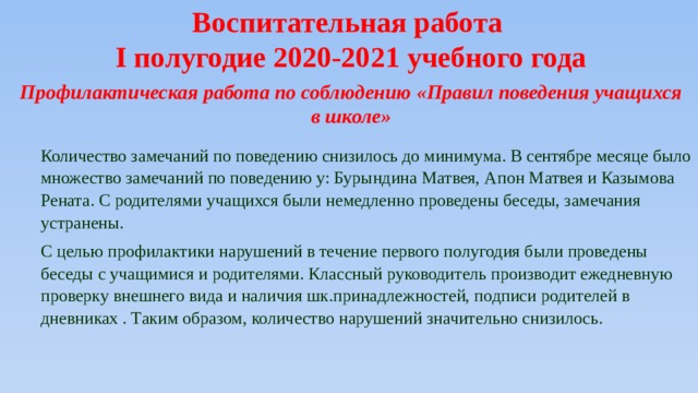 Воспитательная работа I полугодие 2020-2021 учебного года Профилактическая работа по соблюдению «Правил поведения учащихся в школе» Количество замечаний по поведению снизилось до минимума. В сентябре месяце было множество замечаний по поведению у: Бурындина Матвея, Апон Матвея и Казымова Рената. С родителями учащихся были немедленно проведены беседы, замечания устранены. С целью профилактики нарушений в течение первого полугодия были проведены беседы с учащимися и родителями. Классный руководитель производит ежедневную проверку внешнего вида и наличия шк.принадлежностей, подписи родителей в дневниках . Таким образом, количество нарушений значительно снизилось. 