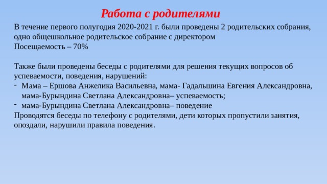 Работа с родителями В течение первого полугодия 2020-2021 г. были проведены 2 родительских собрания, одно общешкольное родительское собрание с директором Посещаемость – 70% Также были проведены беседы с родителями для решения текущих вопросов об успеваемости, поведения, нарушений: Мама – Ершова Анжелика Васильевна, мама- Гадальшина Евгения Александровна, мама-Бурындина Светлана Александровна– успеваемость; мама-Бурындина Светлана Александровна– поведение Проводятся беседы по телефону с родителями, дети которых пропустили занятия, опоздали, нарушили правила поведения. 