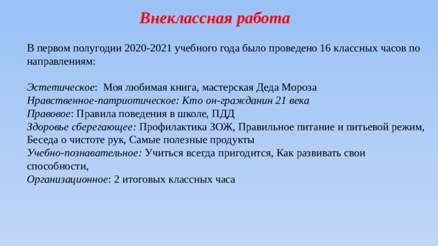 Внеклассная работа В первом полугодии 2020-2021 учебного года было проведено 16 классных часов по направлениям:   Эстетическое : Моя любимая книга, мастерская Деда Мороза Нравственное-патриотическое: Кто он-гражданин 21 века Правовое : Правила поведения в школе, ПДД Здоровье сберегающее: Профилактика ЗОЖ, Правильное питание и питьевой режим, Беседа о чистоте рук, Самые полезные продукты Учебно-познавательное: Учиться всегда пригодится, Как развивать свои способности, Организационное : 2 итоговых классных часа 