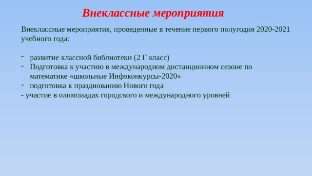 Внеклассные мероприятия Внеклассные мероприятия, проведенные в течение первого полугодия 2020-2021 учебного года: развитие классной библиотеки (2 Г класс) Подготовка к участию в международном дистанционном сезоне по математике «школьные Инфоконкурсы-2020» подготовка к празднованию Нового года - участие в олимпиадах городского и международного уровней 