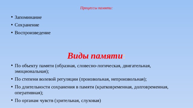 Процессы памяти:   Запоминание Сохранение Воспроизведение  Виды памяти : По объекту памяти (образная, словесно-логическая, двигательная, эмоциональная); По степени волевой регуляции (произвольная, непроизвольная); По длительности сохранения в памяти (кратковременная, долговременная, оперативная); По органам чувств (зрительная, слуховая) 