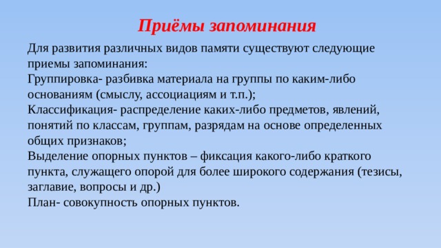 Приёмы запоминания Для развития различных видов памяти существуют следующие приемы запоминания: Группировка- разбивка материала на группы по каким-либо основаниям (смыслу, ассоциациям и т.п.); Классификация- распределение каких-либо предметов, явлений, понятий по классам, группам, разрядам на основе определенных общих признаков; Выделение опорных пунктов – фиксация какого-либо краткого пункта, служащего опорой для более широкого содержания (тезисы, заглавие, вопросы и др.) План- совокупность опорных пунктов. 