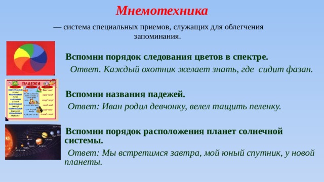 Мнемотехника  — система специальных приемов, служащих для облегчения запоминания.   Вспомни порядок следования цветов в спектре.  Ответ. Каждый охотник желает знать, где сидит фазан.   Вспомни названия падежей.  Ответ: Иван родил девчонку, велел тащить пеленку.   Вспомни порядок расположения планет солнечной системы.  Ответ: Мы встретимся завтра, мой юный спутник, у новой планеты. 