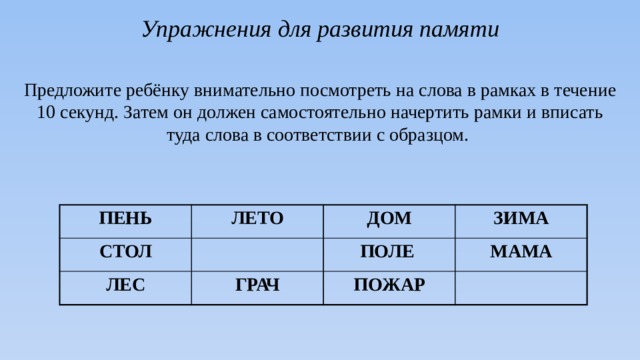 Упражнения для развития памяти  Предложите ребёнку внимательно посмотреть на слова в рамках в течение 10 секунд. Затем он должен самостоятельно начертить рамки и вписать туда слова в соответствии с образцом. ПЕНЬ ЛЕТО СТОЛ ДОМ ЛЕС ЗИМА ПОЛЕ ГРАЧ МАМА ПОЖАР 