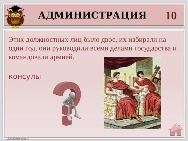 10 администрация  Этих должностных лиц было двое, их избирали на один год, они руководили всеми делами государства и командовали армией.  консулы  