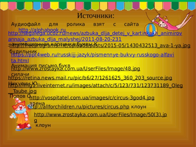 Источники: Аудиофайл для ролика взят с сайта http://alphabook.ru http://segalega.ucoz.ru/news/azbuka_dlja_detej_v_kartinkakh_animirovannaja_azbuka_dlja_malyshej/2011-08-20-231 -  анимационная картинка буквы К http://freeprograms.me/uploads/posts/2015-05/1430432513_ava-1-ya.jpg  будильник https://ppt4web.ru/russkijj-jazyk/pismennye-bukvy-russkogo-alfavita.html Анимация письмо букв http://www.zrostayka.com.ua/UserFiles/Image/48.jpg  силачи https://retina.news.mail.ru/pic/b6/27/1261625_360_203_source.jpg  Никулин Ю. http://img1.liveinternet.ru/images/attach/c/5/123/731/123731189_Oleg__Taube.jpg  Попов О. http://vospitatel.com.ua/images/c/circus-3god4.jpg  арена http://allforchildren.ru/pictures/circus.php  клоун http://www.zrostayka.com.ua/UserFiles/Image/50(3).jpg  клоун 