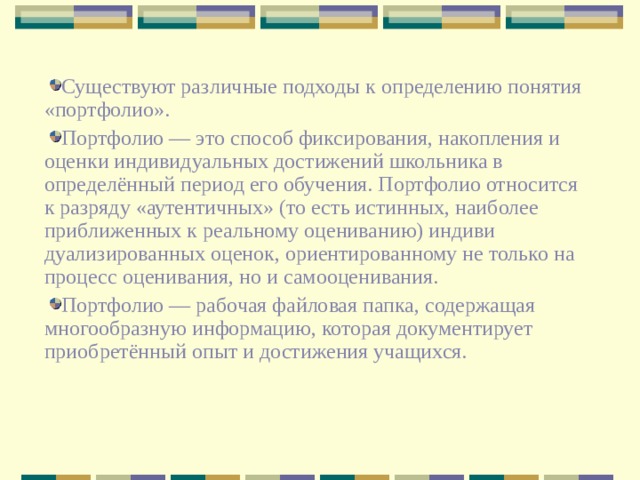 Существуют различные подходы к определению понятия «портфолио».  Портфолио — это способ фиксирования, накопления и оценки индивидуальных дости­жений школьника в определён­ный период его обучения. Портфолио относится к разряду «аутентичных» (то есть истинных, наиболее приближенных к реальному оцениванию) индиви­дуализированных оценок, ори­ентированному не только на процесс оценивания, но и самооценивания. Портфолио — рабочая файловая папка, содержащая многообразную информацию, которая документирует приобретённый опыт и достижения учащихся.  