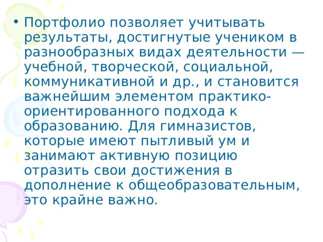 Портфолио позволяет учи­тывать результаты, достигнутые учеником в разнообразных ви­дах деятельности — учебной, творческой, социальной, комму­никативной и др., и становится важнейшим элементом практико-ориентированного подхода к образованию. Для гимназистов, которые имеют пытливый ум и занимают активную позицию отразить свои достижения в дополнение к общеобразовательным, это крайне важно.  