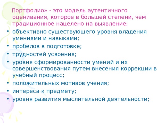  Портфолио» - это модель аутентичного оценивания, которое в большей степени, чем традиционное нацелено на выявление: объективно существующего уровня владения умениями и навыками;  пробелов в подготовке;  трудностей усвоения;  уровня сформированности умений и их совершенствования путем внесения коррекции в учебный процесс;  положительных мотивов учения;  интереса к предмету;  уровня развития мыслительной деятельности; 