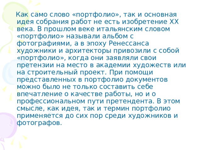  Как само слово «портфолио», так и основная идея собрания работ не есть изобретение XX века. В прошлом веке итальянским словом «портфолио» называли альбом с фотографиями, а в эпоху Ренессанса художники и архитекторы привозили с собой «портфолио», когда они заявляли свои претензии на место в академии художеств или на строительный проект. При помощи представленных в портфолио документов можно было не только составить себе впечатление о качестве работы, но и о профессиональном пути претендента. В этом смысле, как идея, так и термин портфолио применяется до сих пор среди художников и фотографов. 