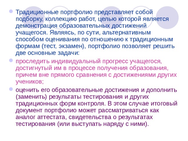 Традиционные портфолио представляет собой подборку, коллекцию работ, целью которой является демонстрация образовательных достижений учащегося. Являясь, по сути, альтернативным способом оценивания по отношению к традиционным формам (тест, экзамен), портфолио позволяет решить две основные задачи: проследить индивидуальный прогресс учащегося, достигнутый им в процессе получения образования, причем вне прямого сравнения с достижениями других учеников; оценить его образовательные достижения и дополнить (заменить) результаты тестирования и других традиционных форм контроля. В этом случае итоговый документ портфолио может рассматриваться как аналог аттестата, свидетельства о результатах тестирования (или выступать наряду с ними). 