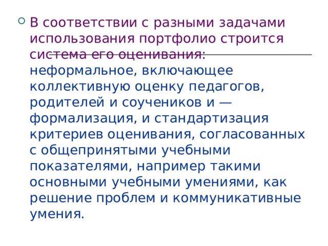 В соответствии с разными задачами использования портфолио строится система его оценивания:  неформальное, включающее коллективную оценку педагогов, родителей и соучеников и — формализация, и стандартизация критериев оценивания, согласованных с общепринятыми учебными показателями, например такими основными учебными умениями, как решение проблем и коммуникативные умения. 