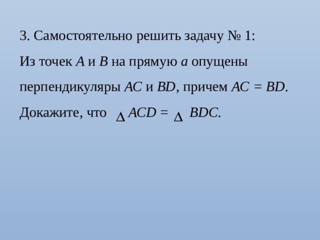 3. Самостоятельно решить задачу № 1: Из точек А и В на прямую а опущены перпендикуляры АС и ВD , причем АС = ВD . Докажите, что АСD = ВDС . 