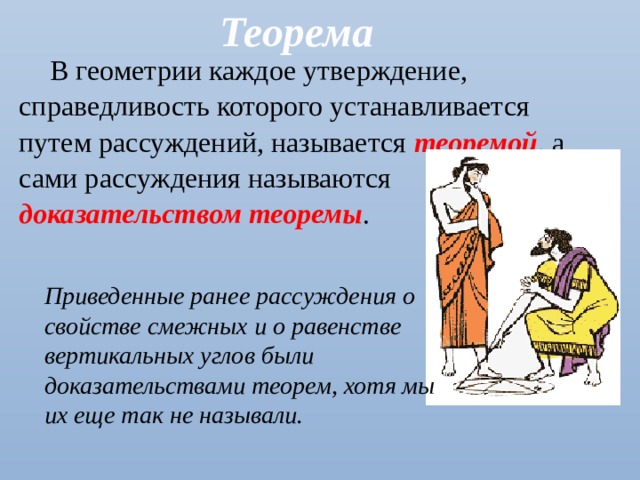 Теорема В геометрии каждое утверждение, справедливость которого устанавливается путем рассуждений, называется теоремой , а сами рассуждения называются доказательством теоремы . Приведенные ранее рассуждения о свойстве смежных и о равенстве вертикальных углов были доказательствами теорем, хотя мы их еще так не называли. 