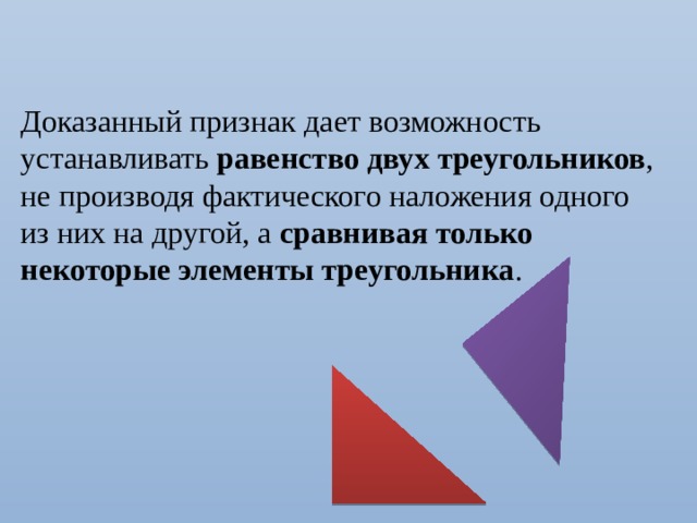 Доказанный признак дает возможность устанавливать равенство двух треугольников , не производя фактического наложения одного из них на другой, а сравнивая только некоторые элементы треугольника . 