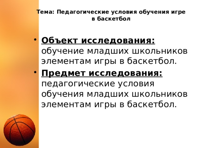 Тема: Педагогические условия обучения игре в баскетбол Объект исследования:  обучение младших школьников элементам игры в баскетбол. Предмет исследования: педагогические условия обучения младших школьников элементам игры в баскетбол. 