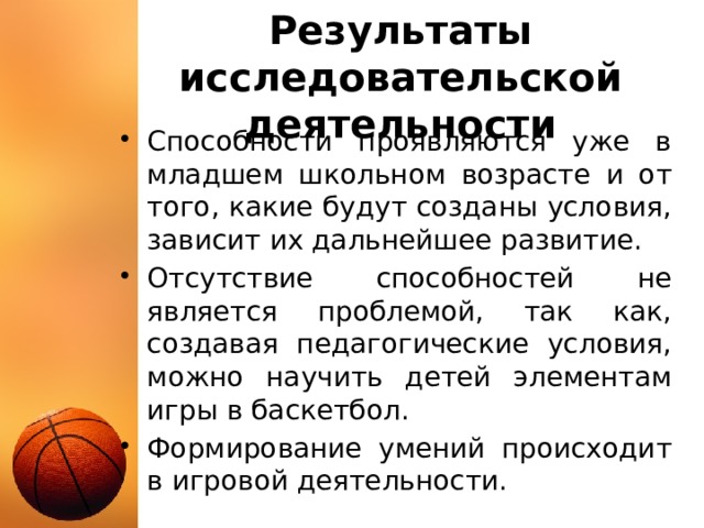 Результаты исследовательской деятельности Способности проявляются уже в младшем школьном возрасте и от того, какие будут созданы условия, зависит их дальнейшее развитие. Отсутствие способностей не является проблемой, так как, создавая педагогические условия, можно научить детей элементам игры в баскетбол. Формирование умений происходит в игровой деятельности. 