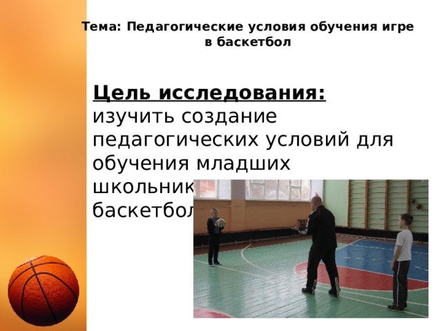 Тема: Педагогические условия обучения игре в баскетбол Цель исследования:  изучить создание педагогических условий для обучения младших школьников элементам игры в баскетбол 