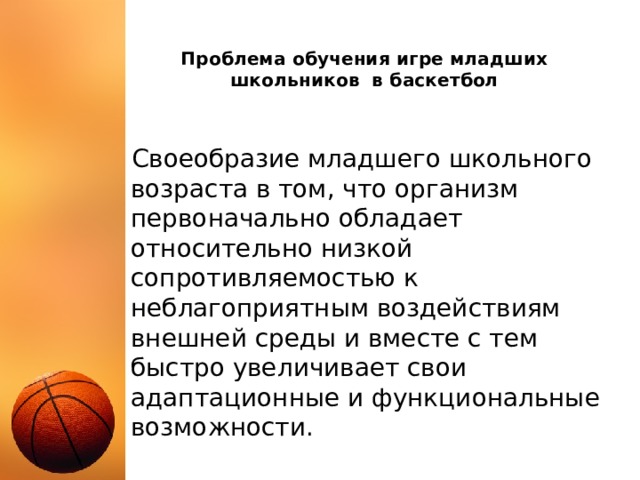 Проблема обучения игре младших школьников в баскетбол Своеобразие младшего школьного возраста в том, что организм первоначально обладает относительно низкой сопротивляемостью к неблагоприятным воздействиям внешней среды и вместе с тем быстро увеличивает свои адаптационные и функциональные возможности. 