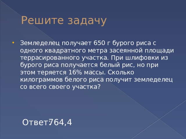 Решите задачу Земледелец получает 650 г бурого риса с одного квадратного метра засеянной площади террасированного участка. При шлифовки из бурого риса получается белый рис, но при этом теряется 16% массы. Сколько килограммов белого риса получит земледелец со всего своего участка? Ответ: 764,4 