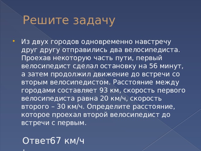 Решите задачу Из двух городов одновременно навстречу друг другу отправились два велосипедиста. Проехав некоторую часть пути, первый велосипедист сделал остановку на 56 минут, а затем продолжил движение до встречи со вторым велосипедистом. Расстояние между городами составляет 93 км, скорость первого велосипедиста равна 20 км/ч, скорость второго – 30 км/ч. Определите расстояние, которое проехал второй велосипедист до встречи с первым. Ответ: 67 км/ч 