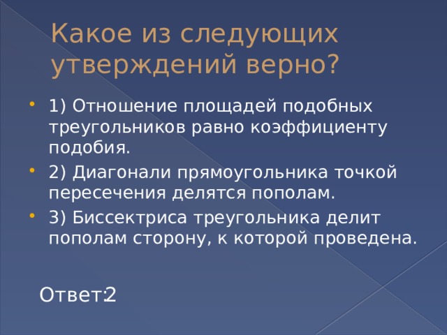 Какое из следующих утверждений верно? 1) Отношение площадей подобных треугольников равно коэффициенту подобия. 2) Диагонали прямоугольника точкой пересечения делятся пополам. 3) Биссектриса треугольника делит пополам сторону, к которой проведена. Ответ: 2 