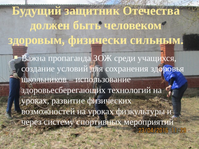 Будущий защитник Отечества должен быть человеком здоровым, физически сильным. Важна пропаганда ЗОЖ среди учащихся, создание условий для сохранения здоровья школьников – использование здоровьесберегающих технологий на уроках, развитие физических возможностей на уроках физкультуры и через систему спортивных мероприятий 