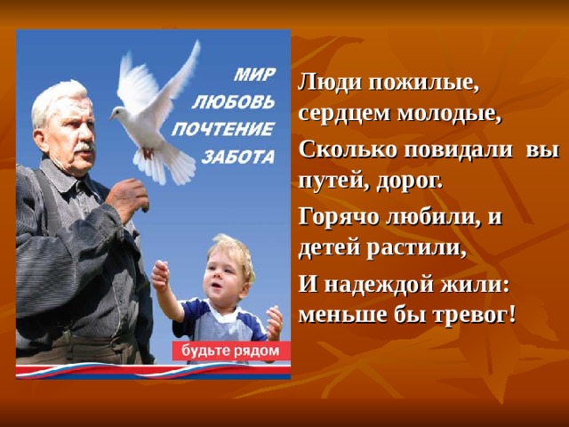  Люди пожилые, сердцем молодые,  Сколько повидали вы путей, дорог.  Горячо любили, и детей растили,  И надеждой жили: меньше бы тревог!   