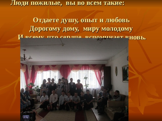 Люди пожилые, вы во всем такие:  Отдаете душу, опыт и любовь  Дорогому дому, миру молодому  И всему, что сердце вспоминает вновь.     
