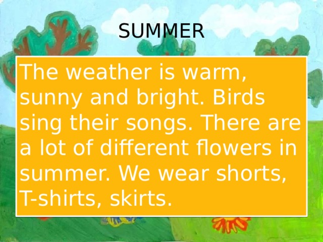 SUMMER The weather is warm, sunny and bright. Birds sing their songs. There are a lot of different flowers in summer. We wear shorts, T-shirts, skirts. 