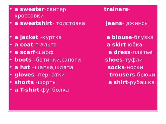a sweater -свитер trainers -кроссовки a sweatshirt - толстовка jeans - джинсы a jacket -куртка a  blouse -блузка a coat -п альто a  skirt -юбка a scarf -шарф a dress -платье boots –ботинки,сапоги shoes -туфли a hat –шапка,шляпа socks -носки gloves -перчатки trousers -брюки shorts -шорты a  shirt -рубашка a T-shirt -футболка 
