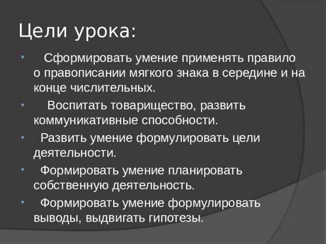 Цели урока:  Сформировать умение применять правило о правописании мягкого знака в середине и на конце числительных.  Воспитать товарищество, развить коммуникативные способности.  Развить умение формулировать цели деятельности.  Формировать умение планировать собственную деятельность.  Формировать умение формулировать выводы, выдвигать гипотезы. 