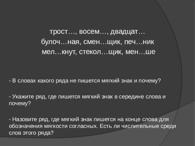 трост…, восем…, двадцат… булоч…ная, смен…щик, печ…ник  мел…кнут, стекол…щик, мен…ше - В словах какого ряда не пишется мягкий знак и почему? - Укажите ряд, где пишется мягкий знак в середине слова и почему? - Назовите ряд, где мягкий знак пишется на конце слова для обозначения мягкости согласных. Есть ли числительные среди слов этого ряда? 