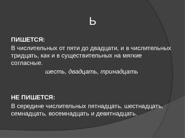 Ь  ПИШЕТСЯ: В числительных от пяти до двадцати, и в числительных тридцать, как и в существительных на мягкие согласные. шесть, двадцать, тринадцать  НЕ ПИШЕТСЯ: В середине числительных пятнадцать, шестнадцать, семнадцать, восемнадцать и девятнадцать. 