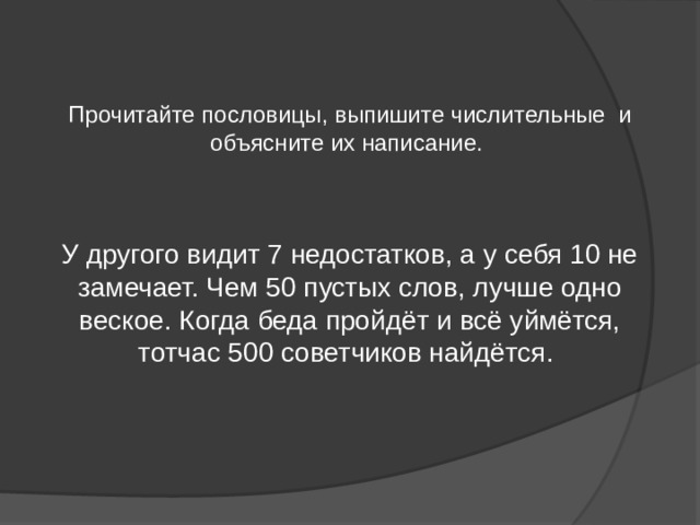 Прочитайте пословицы, выпишите числительные и объясните их написание. У другого видит 7 недостатков, а у себя 10 не замечает. Чем 50 пустых слов, лучше одно веское. Когда беда пройдёт и всё уймётся, тотчас 500 советчиков найдётся. 