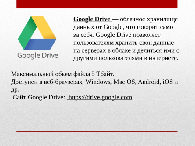 Google Drive  — облачное хранилище данных от Google, что говорит само за себя. Google Drive позволяет пользователям хранить свои данные на серверах в  облаке  и делиться ими с другими пользователями в интернете. Максимальный обьем файла 5 Тбайт. Доступен в веб-браузерах, Windows, Mac OS, Android, iOS и др.   Сайт Google Drive:   https://drive.google.com 
