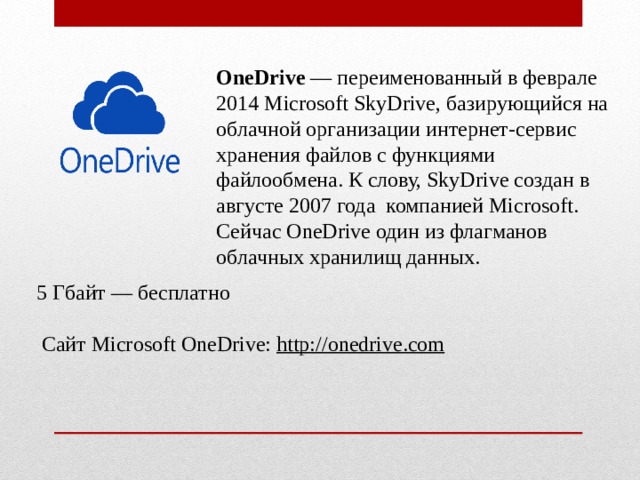 OneDrive  — переименованный в феврале 2014 Microsoft SkyDrive, базирующийся на облачной организации интернет-сервис хранения файлов с функциями файлообмена. К слову, SkyDrive создан в августе 2007 года  компанией Microsoft. Сейчас OneDrive один из флагманов облачных хранилищ данных. 5 Гбайт — бесплатно   Сайт Microsoft OneDrive:  http://onedrive.com 