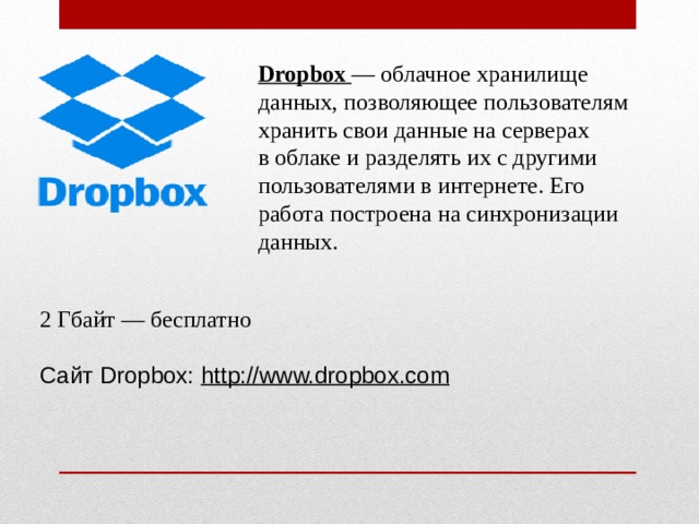 Dropbox  — облачное хранилище данных, позволяющее пользователям хранить свои данные на серверах в облаке  и разделять их с другими пользователями в интернете. Его работа построена на синхронизации данных. 2 Гбайт — бесплатно Сайт Dropbox:  http://www.dropbox.com 