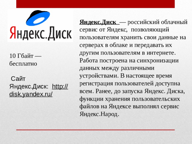 Яндекс.Диск  — российский облачный сервис от Яндекс,  позволяющий пользователям хранить свои данные на серверах в облаке и передавать их другим пользователям в интернете. Работа построена на синхронизации данных между различными устройствами. В настоящее время регистрация пользователей доступна всем. Ранее, до запуска Яндекс. Диска, функции хранения пользовательских файлов на Яндексе выполнял сервис Яндекс.Народ. 10 Гбайт — бесплатно   Сайт Яндекс.Диск:   http://disk.yandex.ru/ 
