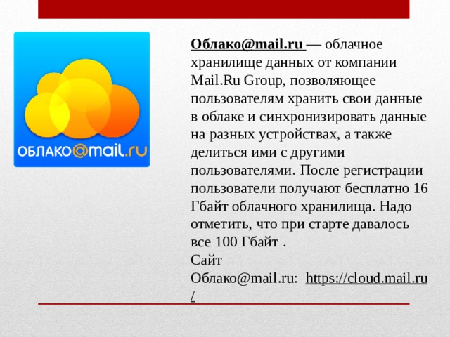 Облако@mail.ru  — облачное хранилище данных от компании Mail.Ru Group, позволяющее пользователям хранить свои данные  в облаке и синхронизировать данные на разных устройствах, а также делиться ими с другими пользователями.  После регистрации пользователи получают бесплатно 16 Гбайт облачного хранилища. Надо отметить, что при старте давалось все 100 Гбайт . Сайт Облако@mail.ru:   https://cloud.mail.ru/ 