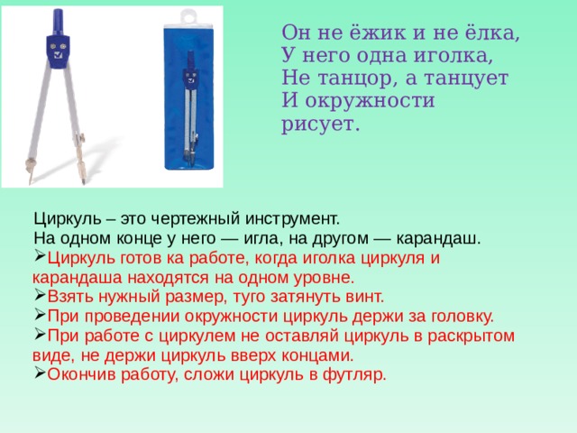 Он не ёжик и не ёлка,  У него одна иголка,  Не танцор, а танцует  И окружности рисует.  Циркуль – это чертежный инструмент. На одном конце у него — игла, на другом — карандаш. Циркуль готов ка работе, когда иголка циркуля и карандаша находятся на одном уровне. Взять нужный размер, туго затянуть винт. При проведении окружности циркуль держи за головку. При работе с циркулем не оставляй циркуль в раскрытом виде, не держи циркуль вверх концами. Окончив работу, сложи циркуль в футляр. 