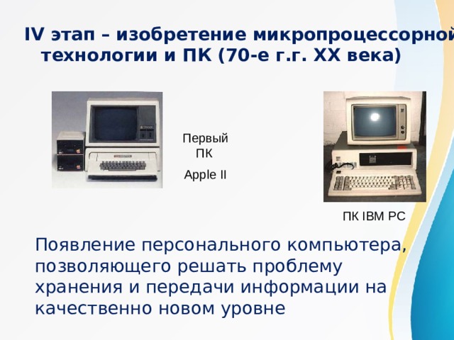 IV этап – изобретение микропроцессорной технологии и ПК (70-е г.г. XX века) Первый ПК Apple II ПК IBM PC Появление персонального компьютера, позволяющего решать проблему хранения и передачи информации на качественно новом уровне 