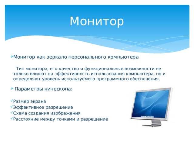 Монитор Монитор как зеркало персонального компьютера    Тип монитора, его качество и функциональные возможности не только влияют на эффективность использования компьютера, но и определяют уровень используемого программного обеспечения.  Параметры кинескопа: Размер экрана Эффективное разрешение Схема создания изображения Расстояние между точками и разрешение      